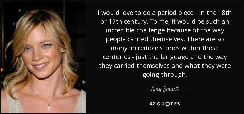 I would love to do a period piece - in the 18th or 17th century. To me, it would be such an incredible challenge because of the way people carried themselves. There are so many incredible stories within those centuries - just the language and the way they carried themselves and what they were going through. - Amy Smart