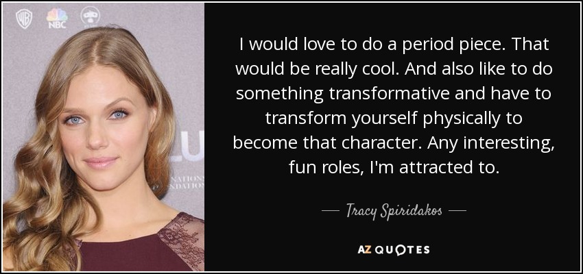 I would love to do a period piece. That would be really cool. And also like to do something transformative and have to transform yourself physically to become that character. Any interesting, fun roles, I'm attracted to. - Tracy Spiridakos