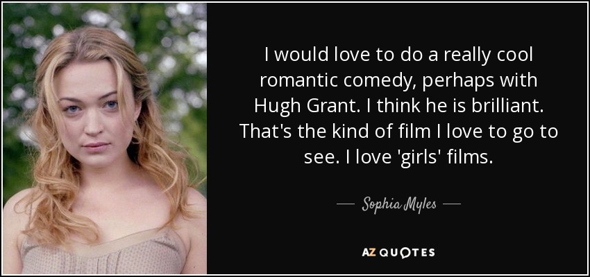 I would love to do a really cool romantic comedy, perhaps with Hugh Grant. I think he is brilliant. That's the kind of film I love to go to see. I love 'girls' films. - Sophia Myles