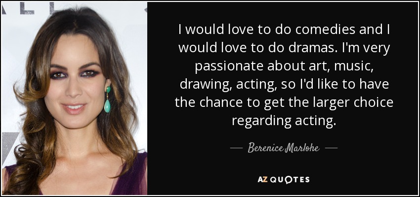 I would love to do comedies and I would love to do dramas. I'm very passionate about art, music, drawing, acting, so I'd like to have the chance to get the larger choice regarding acting. - Berenice Marlohe