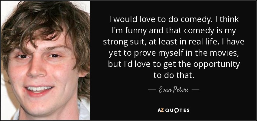 I would love to do comedy. I think I'm funny and that comedy is my strong suit, at least in real life. I have yet to prove myself in the movies, but I'd love to get the opportunity to do that. - Evan Peters
