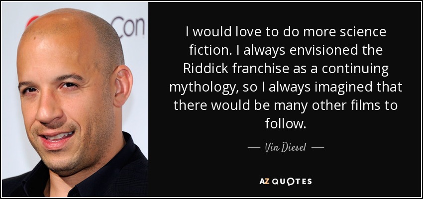 I would love to do more science fiction. I always envisioned the Riddick franchise as a continuing mythology, so I always imagined that there would be many other films to follow. - Vin Diesel