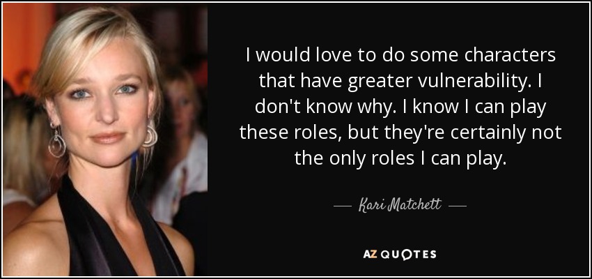 I would love to do some characters that have greater vulnerability. I don't know why. I know I can play these roles, but they're certainly not the only roles I can play. - Kari Matchett