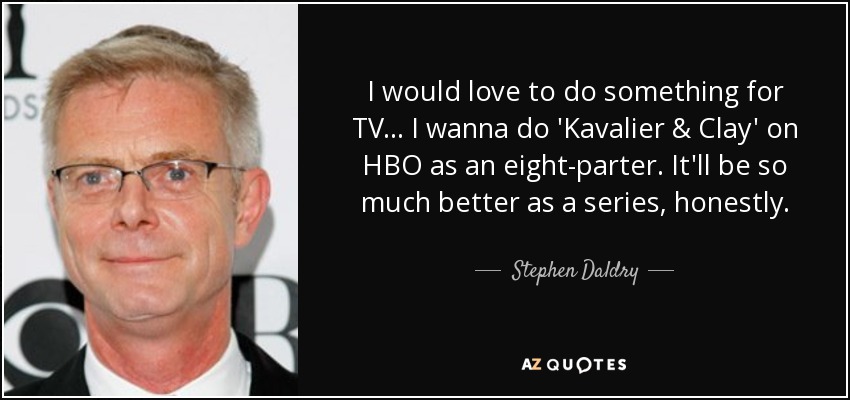 I would love to do something for TV... I wanna do 'Kavalier & Clay' on HBO as an eight-parter. It'll be so much better as a series, honestly. - Stephen Daldry