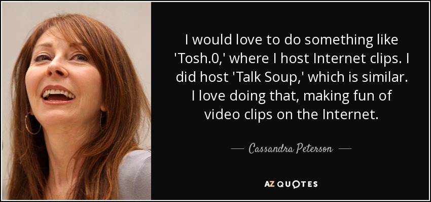 I would love to do something like 'Tosh.0,' where I host Internet clips. I did host 'Talk Soup,' which is similar. I love doing that, making fun of video clips on the Internet. - Cassandra Peterson