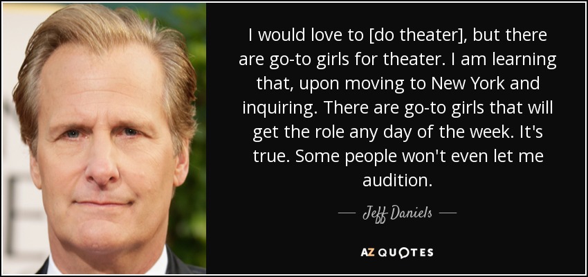 I would love to [do theater], but there are go-to girls for theater. I am learning that, upon moving to New York and inquiring. There are go-to girls that will get the role any day of the week. It's true. Some people won't even let me audition. - Jeff Daniels