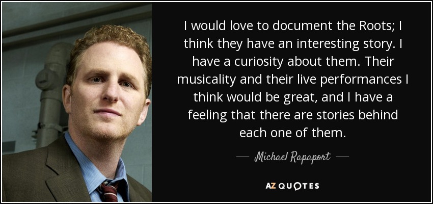 I would love to document the Roots; I think they have an interesting story. I have a curiosity about them. Their musicality and their live performances I think would be great, and I have a feeling that there are stories behind each one of them. - Michael Rapaport