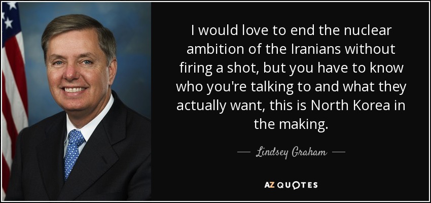 I would love to end the nuclear ambition of the Iranians without firing a shot, but you have to know who you're talking to and what they actually want, this is North Korea in the making. - Lindsey Graham
