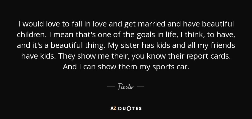I would love to fall in love and get married and have beautiful children. I mean that's one of the goals in life, I think, to have, and it's a beautiful thing. My sister has kids and all my friends have kids. They show me their, you know their report cards. And I can show them my sports car. - Tiesto