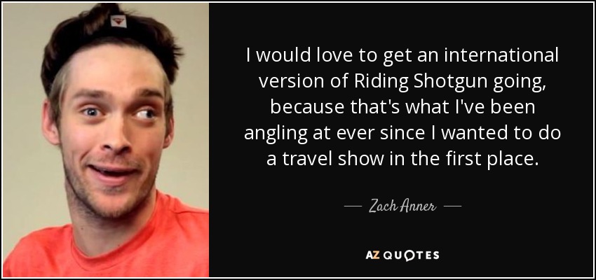 I would love to get an international version of Riding Shotgun going, because that's what I've been angling at ever since I wanted to do a travel show in the first place. - Zach Anner