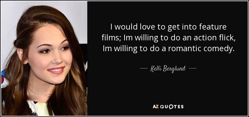 I would love to get into feature films; Im willing to do an action flick, Im willing to do a romantic comedy. - Kelli Berglund