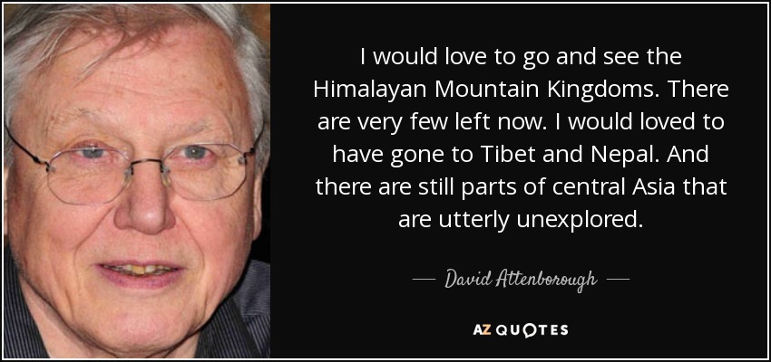 I would love to go and see the Himalayan Mountain Kingdoms. There are very few left now. I would loved to have gone to Tibet and Nepal. And there are still parts of central Asia that are utterly unexplored. - David Attenborough