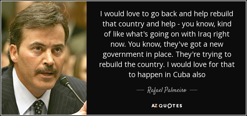 I would love to go back and help rebuild that country and help - you know, kind of like what's going on with Iraq right now. You know, they've got a new government in place. They're trying to rebuild the country. I would love for that to happen in Cuba also - Rafael Palmeiro