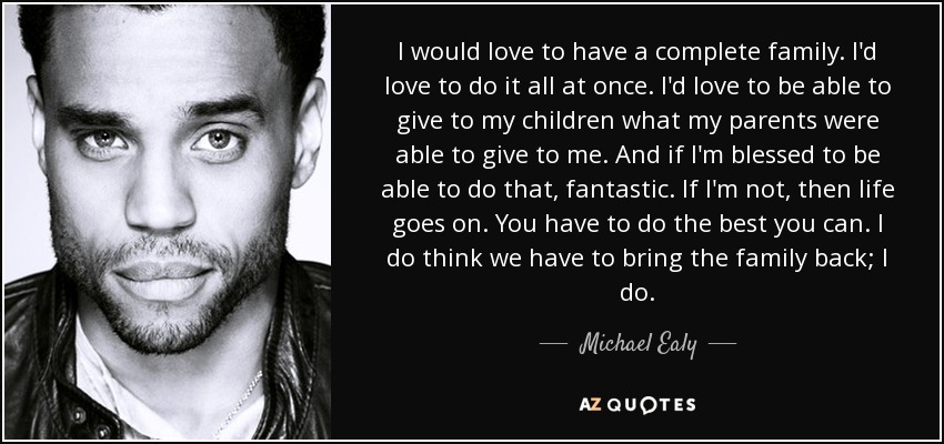 I would love to have a complete family. I'd love to do it all at once. I'd love to be able to give to my children what my parents were able to give to me. And if I'm blessed to be able to do that, fantastic. If I'm not, then life goes on. You have to do the best you can. I do think we have to bring the family back; I do. - Michael Ealy