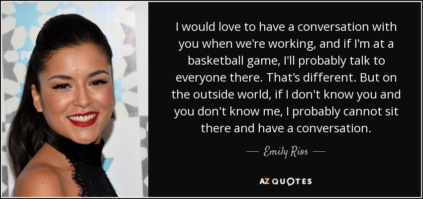 I would love to have a conversation with you when we're working, and if I'm at a basketball game, I'll probably talk to everyone there. That's different. But on the outside world, if I don't know you and you don't know me, I probably cannot sit there and have a conversation. - Emily Rios