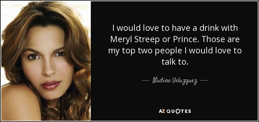 I would love to have a drink with Meryl Streep or Prince. Those are my top two people I would love to talk to. - Nadine Velazquez