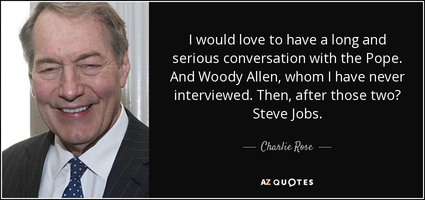 I would love to have a long and serious conversation with the Pope. And Woody Allen, whom I have never interviewed. Then, after those two? Steve Jobs. - Charlie Rose