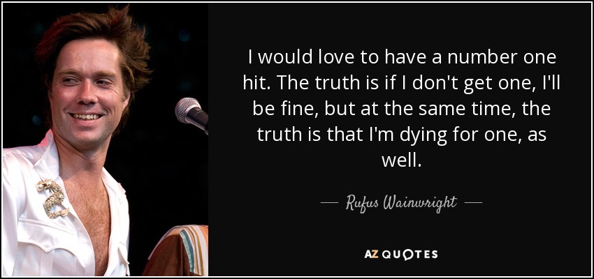 I would love to have a number one hit. The truth is if I don't get one, I'll be fine, but at the same time, the truth is that I'm dying for one, as well. - Rufus Wainwright