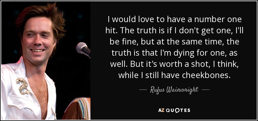 I would love to have a number one hit. The truth is if I don't get one, I'll be fine, but at the same time, the truth is that I'm dying for one, as well. But it's worth a shot, I think, while I still have cheekbones. - Rufus Wainwright