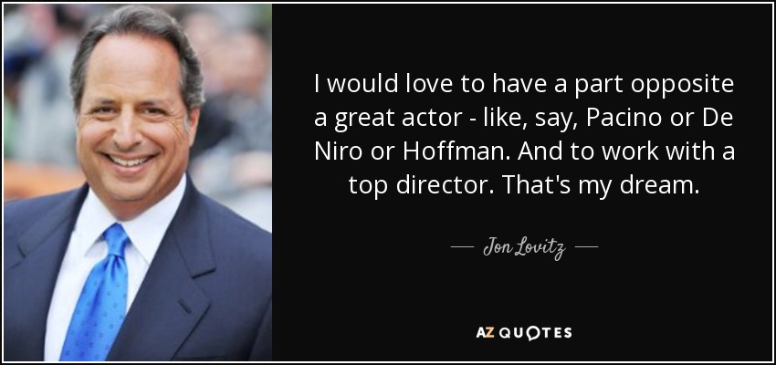 I would love to have a part opposite a great actor - like, say, Pacino or De Niro or Hoffman. And to work with a top director. That's my dream. - Jon Lovitz