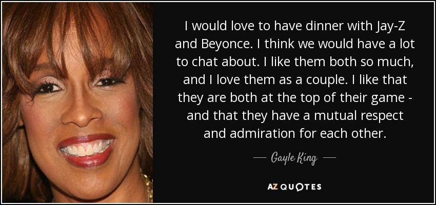 I would love to have dinner with Jay-Z and Beyonce. I think we would have a lot to chat about. I like them both so much, and I love them as a couple. I like that they are both at the top of their game - and that they have a mutual respect and admiration for each other. - Gayle King