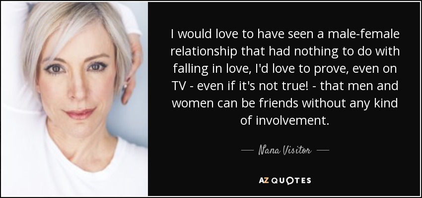 I would love to have seen a male-female relationship that had nothing to do with falling in love, I'd love to prove, even on TV - even if it's not true! - that men and women can be friends without any kind of involvement. - Nana Visitor