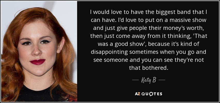 I would love to have the biggest band that I can have. I'd love to put on a massive show and just give people their money's worth, then just come away from it thinking, 'That was a good show', because it's kind of disappointing sometimes when you go and see someone and you can see they're not that bothered. - Katy B