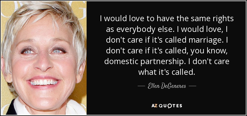 I would love to have the same rights as everybody else. I would love, I don't care if it's called marriage. I don't care if it's called, you know, domestic partnership. I don't care what it's called. - Ellen DeGeneres