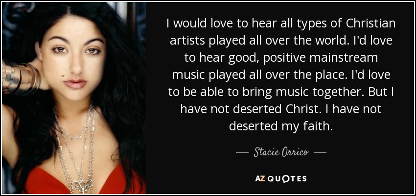 I would love to hear all types of Christian artists played all over the world. I'd love to hear good, positive mainstream music played all over the place. I'd love to be able to bring music together. But I have not deserted Christ. I have not deserted my faith. - Stacie Orrico