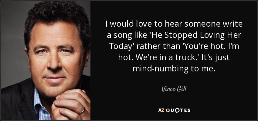I would love to hear someone write a song like 'He Stopped Loving Her Today' rather than 'You're hot. I'm hot. We're in a truck.' It's just mind-numbing to me. - Vince Gill