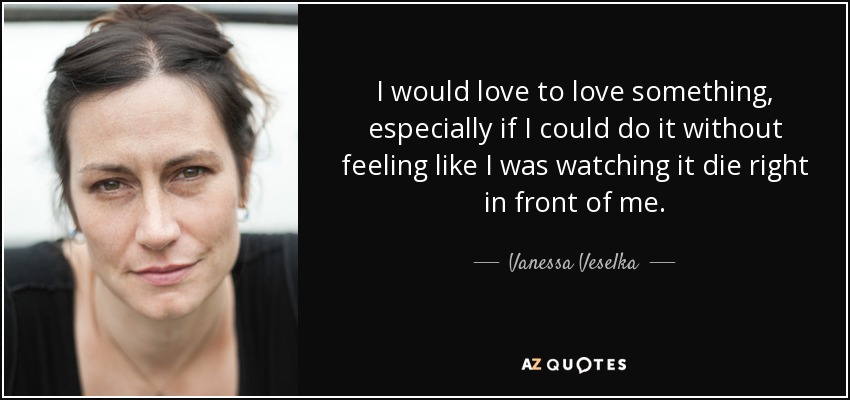 I would love to love something, especially if I could do it without feeling like I was watching it die right in front of me. - Vanessa Veselka