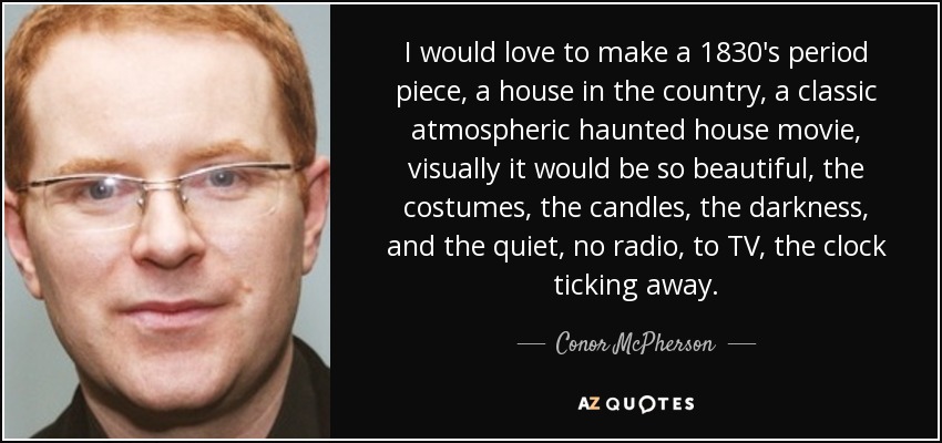 I would love to make a 1830's period piece, a house in the country, a classic atmospheric haunted house movie, visually it would be so beautiful, the costumes, the candles, the darkness, and the quiet, no radio, to TV, the clock ticking away. - Conor McPherson