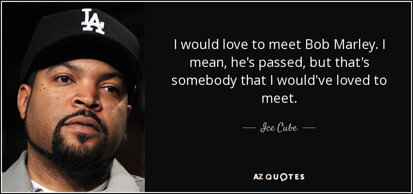 I would love to meet Bob Marley. I mean, he's passed, but that's somebody that I would've loved to meet. - Ice Cube