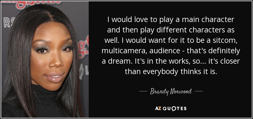 I would love to play a main character and then play different characters as well. I would want for it to be a sitcom, multicamera, audience - that's definitely a dream. It's in the works, so... it's closer than everybody thinks it is. - Brandy Norwood