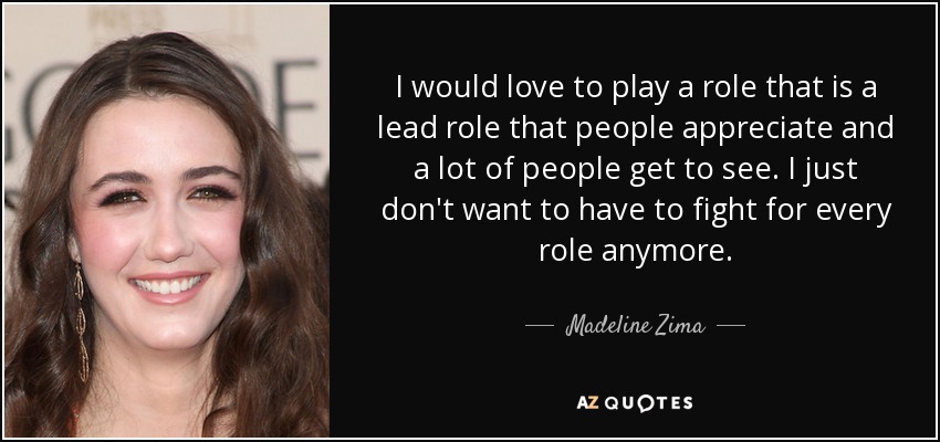 I would love to play a role that is a lead role that people appreciate and a lot of people get to see. I just don't want to have to fight for every role anymore. - Madeline Zima