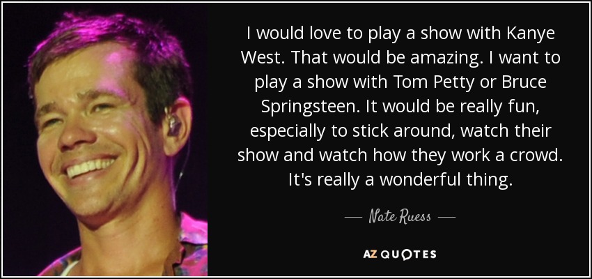 I would love to play a show with Kanye West. That would be amazing. I want to play a show with Tom Petty or Bruce Springsteen. It would be really fun, especially to stick around, watch their show and watch how they work a crowd. It's really a wonderful thing. - Nate Ruess
