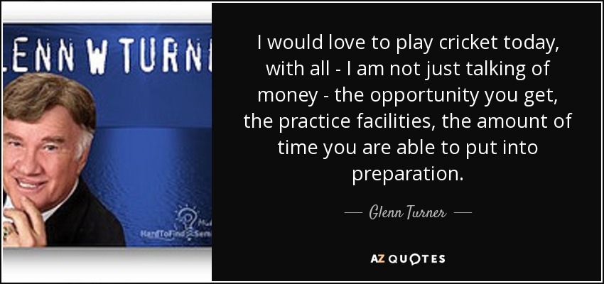 I would love to play cricket today, with all - I am not just talking of money - the opportunity you get, the practice facilities, the amount of time you are able to put into preparation. - Glenn Turner