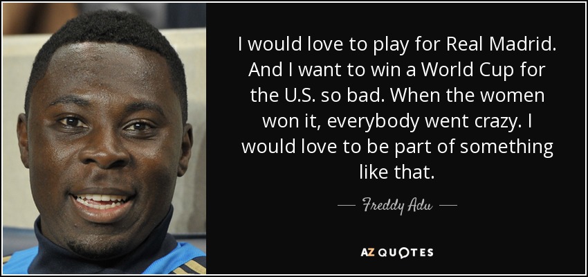 I would love to play for Real Madrid. And I want to win a World Cup for the U.S. so bad. When the women won it, everybody went crazy. I would love to be part of something like that. - Freddy Adu