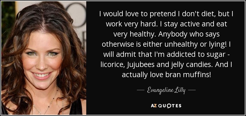 I would love to pretend I don't diet, but I work very hard. I stay active and eat very healthy. Anybody who says otherwise is either unhealthy or lying! I will admit that I'm addicted to sugar - licorice, Jujubees and jelly candies. And I actually love bran muffins! - Evangeline Lilly