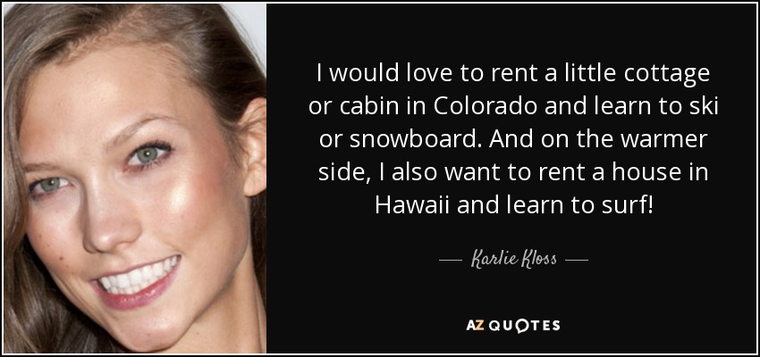 I would love to rent a little cottage or cabin in Colorado and learn to ski or snowboard. And on the warmer side, I also want to rent a house in Hawaii and learn to surf! - Karlie Kloss