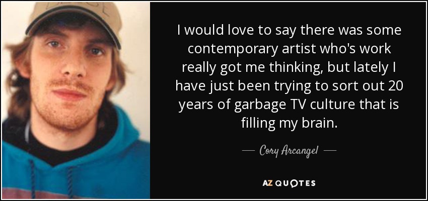 I would love to say there was some contemporary artist who's work really got me thinking, but lately I have just been trying to sort out 20 years of garbage TV culture that is filling my brain. - Cory Arcangel