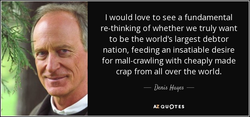 I would love to see a fundamental re-thinking of whether we truly want to be the world's largest debtor nation, feeding an insatiable desire for mall-crawling with cheaply made crap from all over the world. - Denis Hayes