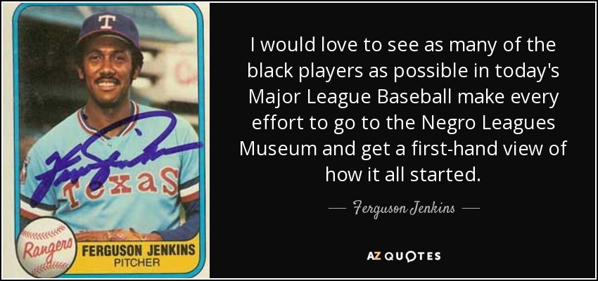 I would love to see as many of the black players as possible in today's Major League Baseball make every effort to go to the Negro Leagues Museum and get a first-hand view of how it all started. - Ferguson Jenkins