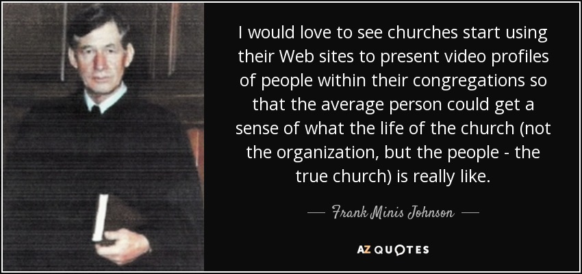 I would love to see churches start using their Web sites to present video profiles of people within their congregations so that the average person could get a sense of what the life of the church (not the organization, but the people - the true church) is really like. - Frank Minis Johnson