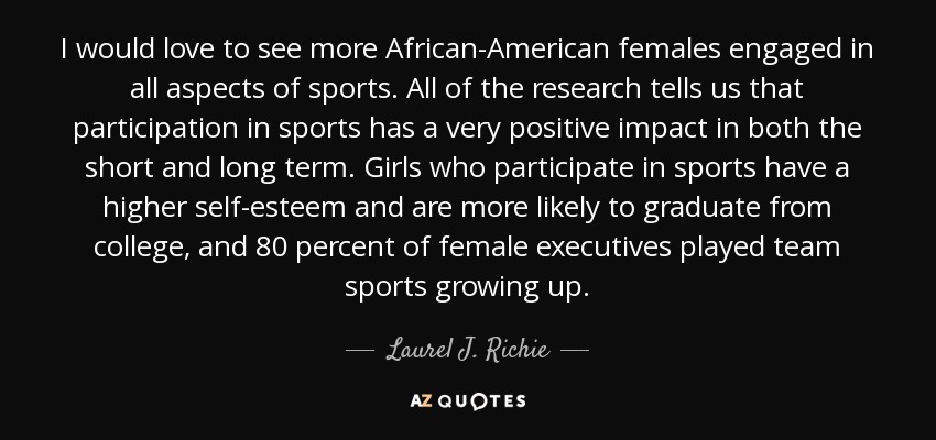 I would love to see more African-American females engaged in all aspects of sports. All of the research tells us that participation in sports has a very positive impact in both the short and long term. Girls who participate in sports have a higher self-esteem and are more likely to graduate from college, and 80 percent of female executives played team sports growing up. - Laurel J. Richie
