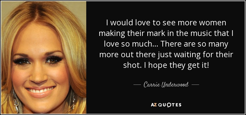 I would love to see more women making their mark in the music that I love so much ... There are so many more out there just waiting for their shot. I hope they get it! - Carrie Underwood