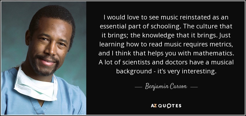 I would love to see music reinstated as an essential part of schooling. The culture that it brings; the knowledge that it brings. Just learning how to read music requires metrics, and I think that helps you with mathematics. A lot of scientists and doctors have a musical background - it's very interesting. - Benjamin Carson