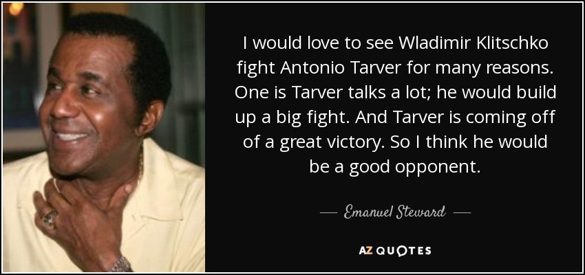 I would love to see Wladimir Klitschko fight Antonio Tarver for many reasons. One is Tarver talks a lot; he would build up a big fight. And Tarver is coming off of a great victory. So I think he would be a good opponent. - Emanuel Steward