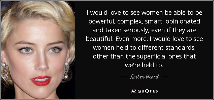 I would love to see women be able to be powerful, complex, smart, opinionated and taken seriously, even if they are beautiful. Even more, I would love to see women held to different standards, other than the superficial ones that we're held to. - Amber Heard