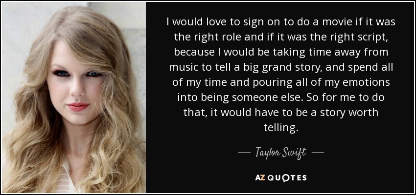 I would love to sign on to do a movie if it was the right role and if it was the right script, because I would be taking time away from music to tell a big grand story, and spend all of my time and pouring all of my emotions into being someone else. So for me to do that, it would have to be a story worth telling. - Taylor Swift